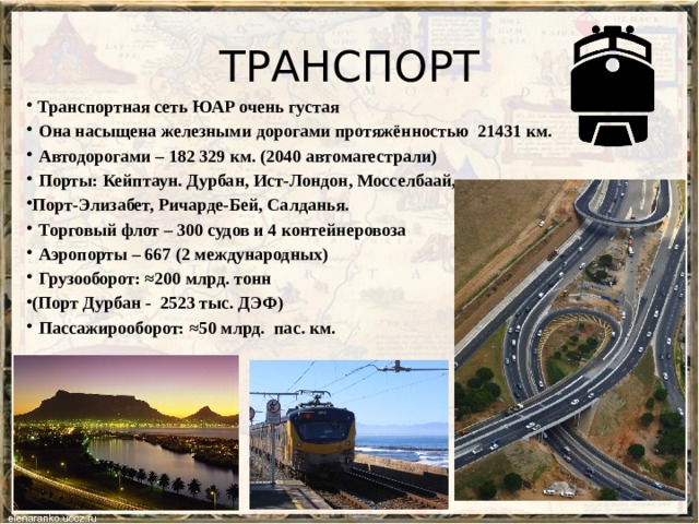 ТРАНСПОРТ  Транспортная сеть ЮАР очень густая  Она насыщена железными дорогами протяжённостью 21431 км.  Автодорогами – 182 329 км. (2040 автомагестрали)  Порты: Кейптаун. Дурбан, Ист-Лондон, Мосселбаай, Порт-Элизабет, Ричарде-Бей, Салданья.  Торговый флот – 300 судов и 4 контейнеровоза  Аэропорты – 667 (2 международных)    Грузооборот: ≈200 млрд. тонн (Порт Дурбан - 2523 тыс. ДЭФ)  Пассажирооборот: ≈50 млрд. пас. км. 