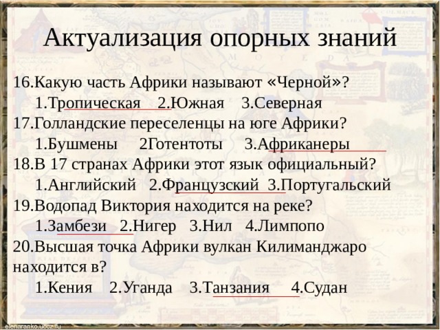 Актуализация опорных знаний 16.Какую часть Африки называют « Черной » ?  1.Тропическая 2.Южная 3.Северная 17.Голландские переселенцы на юге Африки?  1.Бушмены 2Готентоты 3.Африканеры 18.В 17 странах Африки этот язык официальный?  1.Английский 2.Французский 3.Португальский 19.Водопад Виктория находится на реке?  1.Замбези 2.Нигер 3.Нил 4.Лимпопо 20.Высшая точка Африки вулкан Килиманджаро находится в?  1.Кения 2.Уганда 3.Танзания 4.Судан  