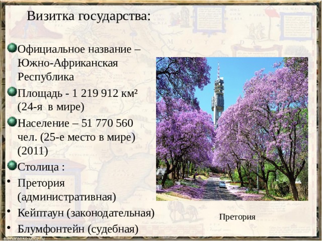 Визитка государства: Официальное название – Южно-Африканская Республика Площадь - 1 219 912 км² (24-я в мире) Население – 51 770 560 чел. (25-е место в мире) (2011) Столица : Претория (административная) Кейптаун (законодательная) Блумфонтейн (судебная) Претория 