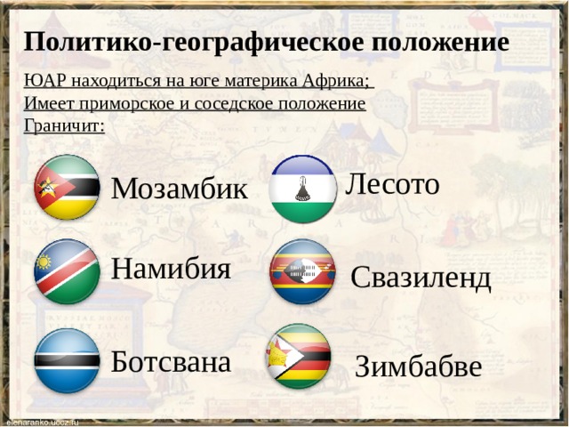 Политико-географическое положение ЮАР находиться на юге материка Африка; Имеет приморское и соседское положение Граничит: Лесото  Мозамбик Намибия Свазиленд Ботсвана Зимбабве 