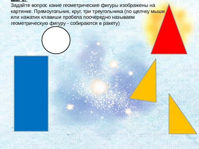 Шаг 2. Задайте вопрос какие геометрические фигуры изображены на картинке. Прямоугольник, круг, три треугольника (по щелчку мыши или нажатия клавиши пробела поочередно называем геометрическую фигуру - собираются в ракету)   