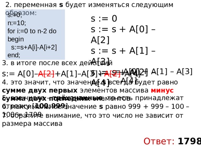2. переменная s будет изменяться следующим образом: s:=0; n:=10; for i:=0 to n-2 do begin  s:=s+A[i]-A[i+2] end; s := 0 s := s + A[0] – A[2] s := s + A[1] – A[3] s := s + A[2] – A[4] 3. в итоге после всех действий = A[0] + A[1] – A[3] – A[4] s:= A[0]– A[2] +A[1]–A[3]+ A[2] –A[4] 4. это значит, что значение s всегда будет равно сумме двух первых элементов массива минус  сумма двух последних элементов 5. все числа – трёхзначные , то есть принадлежат отрезку [ 100;999 ] 6. максимальное значение s равно 999 + 999 – 100 – 100 = 1798 7. обратите внимание, что это число не зависит от размера массива Ответ: 1798 