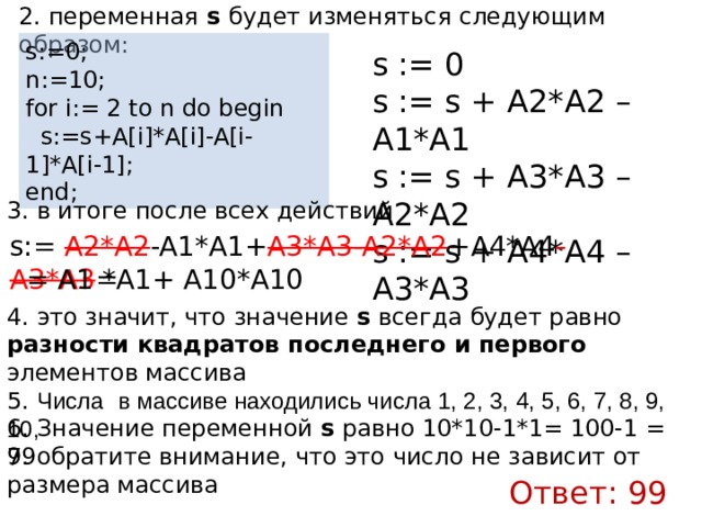 2. переменная s будет изменяться следующим образом: s:=0; n:=10; for i:= 2 to n do begin    s:=s+A[i]*A[i]-A[i-1]*A[i-1]; end; s := 0 s := s + A2*А2 – A1*А1 s := s + A3*А3 – A2*А2 s := s + A4*А4 – A3*А3 3. в итоге после всех действий s:= A2*A2 -A1*A1+ A3*A3-A2*A2 +A4*A4 -A3*A3 = = A1 *A1+ A10*A10 4. это значит, что значение s всегда будет равно разности квадратов последнего и первого элементов массива 5. Числа  в массиве находились числа 1, 2, 3, 4, 5, 6, 7, 8, 9, 10, 6. Значение переменной s равно 10*10-1*1= 100-1 = 99 7. обратите внимание, что это число не зависит от размера массива Ответ: 99 