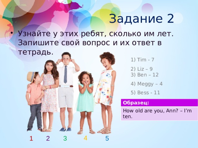 Задание 2 Узнайте у этих ребят, сколько им лет. Запишите свой вопрос и их ответ в тетрадь. 1) Tim - 7 2) Liz – 9 3) Ben – 12 4) Meggy – 4 5) Bess - 11 Образец: How old are you, Ann? – I’m ten. 4 1 2 3 5 