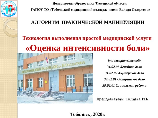 Департамент образования Тюменской области ГАПОУ ТО «Тобольский медицинский колледж имени Володи Солдатова»  АЛГОРИТМ ПРАКТИЧЕСКОЙ МАНИПУЛЯЦИИ  Технология выполнения простой медицинской услуги «Оценка интенсивности боли»        Преподаватель: Тиляева И.Б.  Тобольск, 2020г. для специальностей: 31.02.01 Лечебное дело 31.02.02 Акушерское дело 34.02.01 Сестринское дело 39.02.01 Социальная работа 