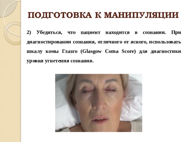 ПОДГОТОВКА К МАНИПУЛЯЦИИ 2) Убедиться, что пациент находится в сознании. При диагностировании сознания, отличного от ясного, использовать шкалу комы Глазго (Glasgow Coma Score) для диагностики уровня угнетения сознания. 