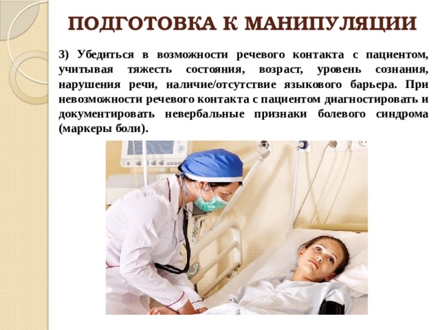 ПОДГОТОВКА К МАНИПУЛЯЦИИ 3) Убедиться в возможности речевого контакта с пациентом, учитывая тяжесть состояния, возраст, уровень сознания, нарушения речи, наличие/отсутствие языкового барьера. При невозможности речевого контакта с пациентом диагностировать и документировать невербальные признаки болевого синдрома (маркеры боли). 