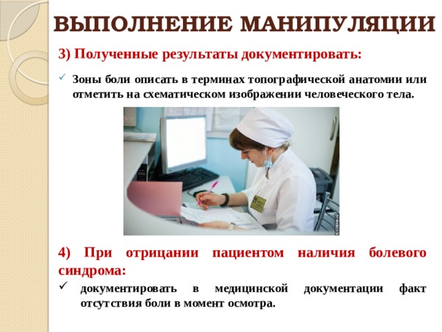 ВЫПОЛНЕНИЕ МАНИПУЛЯЦИИ 3) Полученные результаты документировать:  Зоны боли описать в терминах топографической анатомии или отметить на схематическом изображении человеческого тела. 4) При отрицании пациентом наличия болевого синдрома: документировать в медицинской документации факт отсутствия боли в момент осмотра. 