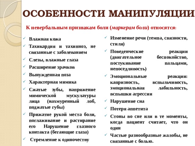 ОСОБЕННОСТИ МАНИПУЛЯЦИИ К невербальным признакам боли ( маркерам боли ) относятся : Изменение речи (темпа, связности, стиля) Поведенческие реакции (двигательное беспокойство, постукивание пальцами, непоседливость) Эмоциональные реакции: капризность, вспыльчивость, эмоциональная лабильность, вспышки агрессии Нарушение сна Потеря аппетита Стоны во сне или в те моменты, когда пациент считает, что он один Частые разнообразные жалобы, не связанные с болью. Влажная кожа Тахикардия и тахипноэ, не связанные с заболеванием Слезы, влажные глаза Расширение зрачков Вынужденная поза Характерная мимика Сжатые зубы, напряжение мимической мускулатуры лица (нахмуренный лоб, поджатые губы) Прижатие рукой места боли, поглаживание и растирание его Нарушение глазного контакта (бегающие глаза)  Стремление к одиночеству  