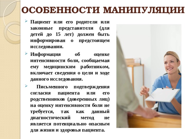 ОСОБЕННОСТИ МАНИПУЛЯЦИИ Пациент или его родители или законные представители (для детей до 15 лет) должен быть информирован о предстоящем исследовании. Информация об оценке интенсивности боли, сообщаемая ему медицинским работником, включает сведения о цели и ходе данного исследования.  Письменного подтверждения согласия пациента или его родственников (доверенных лиц) на оценку интенсивности боли не требуется, так как данный диагностический метод не является потенциально опасным для жизни и здоровья пациента.  
