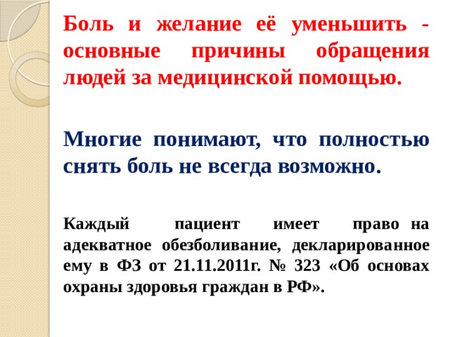 Боль и желание её уменьшить - основные причины обращения людей за медицинской помощью.  Многие понимают, что полно­стью снять боль не всегда возможно.  Каждый пациент имеет право на адекватное обезболивание, декларированное ему в ФЗ от 21.11.2011г. № 323 «Об основах охраны здоровья граждан в РФ». 
