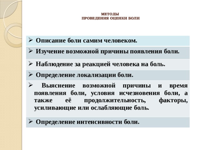  МЕТОДЫ  ПРОВЕДЕНИЯ ОЦЕНКИ БОЛИ    Описание боли самим человеком.  Изучение возможной причины появления боли.  Наблюдение за реакцией человека на боль.  Определение локализации боли.  Выяснение возможной причины и время появления боли, условия исчезновения боли, а также её продолжительность, факторы, усиливающие или ослабляющие боль.  Определение интенсивности боли. 