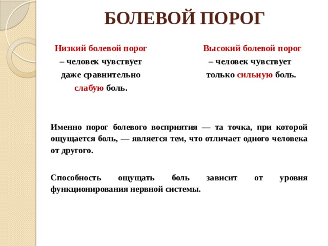 БОЛЕВОЙ ПОРОГ Низкий болевой порог – чело­век чувствует даже сравнительно слабую боль. Высокий боле­вой порог – человек чувствует только сильную боль. Именно порог болевого вос­приятия — та точка, при которой ощущается боль, — является тем, что отличает одного человека от другого.  Способность ощущать боль зависит от уровня функционирования нервной системы. 