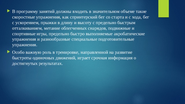 В программу занятий должны входить в значительном объеме такие скоростные упражнения, как спринтерский бег со старта и с хода, бег с ускорением, прыжки в длину и высоту с предельно быстрым отталкиванием, метание облегченных снарядов, подвижные и спортивные игры, предельно быстро выполняемые акробатические упражнения и разнообразные специальные подготовительные упражнения. Особо важную роль в тренировке, направленной на развитие быстроты одиночных движений, играет срочная информация о достигнутых результатах. 