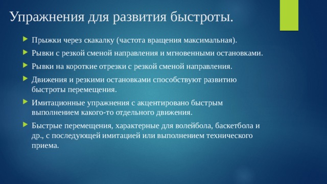 Упражнения для развития быстроты. Прыжки через скакалку (частота вращения максимальная). Рывки с резкой сменой направления и мгновенными остановками. Рывки на короткие отрезки с резкой сменой направления. Движения и резкими остановками способствуют развитию быстроты перемещения. Имитационные упражнения с акцентировано быстрым выполнением какого-то отдельного движения. Быстрые перемещения, характерные для волейбола, баскетбола и др., с последующей имитацией или выполнением технического приема. 