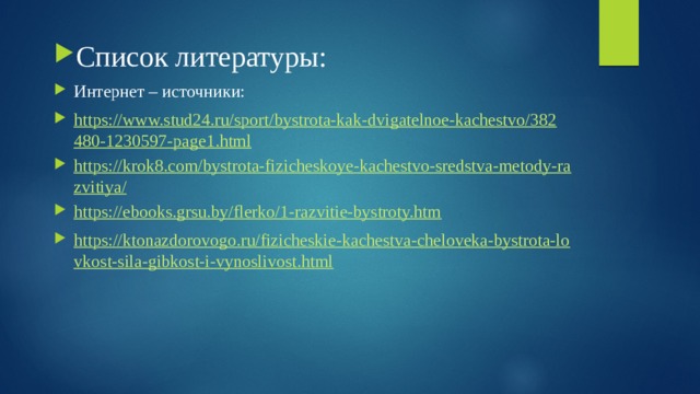 Список литературы: Интернет – источники: https://www.stud24.ru/sport/bystrota-kak-dvigatelnoe-kachestvo/382480-1230597-page1.html https://krok8.com/bystrota-fizicheskoye-kachestvo-sredstva-metody-razvitiya/ https://ebooks.grsu.by/flerko/1-razvitie-bystroty.htm https://ktonazdorovogo.ru/fizicheskie-kachestva-cheloveka-bystrota-lovkost-sila-gibkost-i-vynoslivost.html 