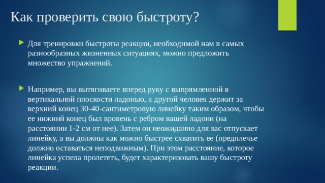 Как проверить свою быстроту? Для тренировки быстроты реакции, необходимой нам в самых разнообразных жизненных ситуациях, можно предложить множество упражнений. Например, вы вытягиваете вперед руку с выпрямленной в вертикальной плоскости ладонью, а другой человек держит за верхний конец 30-40-сантиметровую линейку таким образом, чтобы ее нижний конец был вровень с ребром вашей ладони (на расстоянии 1-2 см от нее). Затем он неожиданно для вас отпускает линейку, а вы должны как можно быстрее схватить ее (предплечье должно оставаться неподвижным). При этом расстояние, которое линейка успела пролететь, будет характеризовать вашу быстроту реакции. 