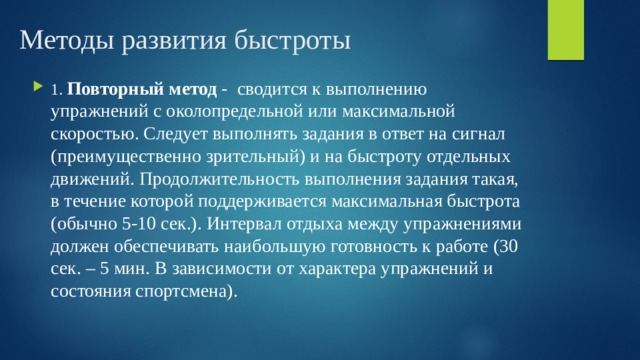 Методы развития быстроты 1. Повторный метод - сводится к выполнению упражнений с околопредельной или максимальной скоростью. Следует выполнять задания в ответ на сигнал (преимущественно зрительный) и на быстроту отдельных движений. Продолжительность выполнения задания такая, в течение которой поддерживается максимальная быстрота (обычно 5-10 сек.). Интервал отдыха между упражнениями должен обеспечивать наибольшую готовность к работе (30 сек. – 5 мин. В зависимости от характера упражнений и состояния спортсмена). 