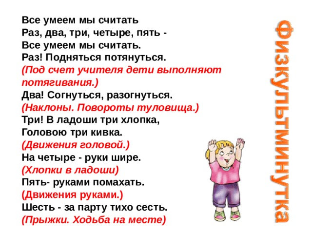 Все умеем мы считать   Раз, два, три, четыре, пять -   Все умеем мы считать.   Раз! Подняться потянуться.   (Под счет учителя дети выполняют потягивания.)    Два! Согнуться, разогнуться.   (Наклоны. Повороты туловища.)   Три! В ладоши три хлопка,   Головою три кивка.   (Движения головой.)   На четыре - руки шире.   (Хлопки в ладоши)   Пять- руками помахать.   (Движения руками.)   Шесть - за парту тихо сесть.   (Прыжки. Ходьба на месте) 