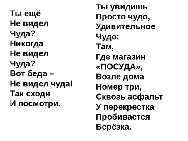 Ты увидишь  Просто чудо,  Удивительное  Чудо:  Там,  Где магазин  «ПОСУДА»,  Возле дома  Номер три,  Сквозь асфальт  У перекрестка  Пробивается  Берёзка. Ты ещё  Не видел  Чуда?  Никогда  Не видел  Чуда?  Вот беда –  Не видел чуда!  Так сходи  И посмотри. 