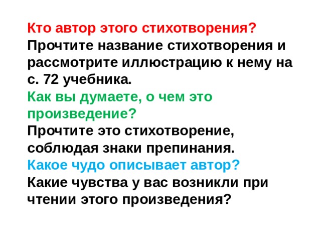 Кто автор этого стихотворения?  Прочтите название стихотворения и рассмотрите иллюстрацию к нему на с. 72 учебника.  Как вы думаете, о чем это произведение? Прочтите это стихотворение, соблюдая знаки препинания.  Какое чудо описывает автор?  Какие чувства у вас возникли при чтении этого произведения?   
