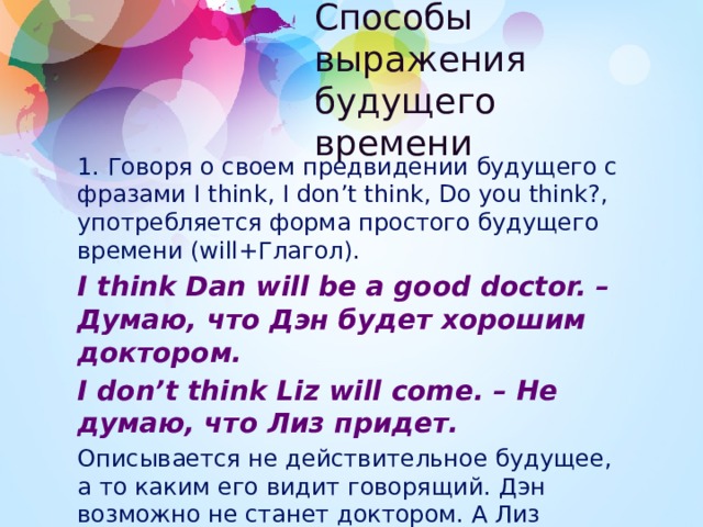 Способы выражения будущего времени 1. Говоря о своем предвидении будущего с фразами I think, I don’t think, Do you think?, употребляется форма простого будущего времени (will+Глагол). I think Dan will be a good doctor. – Думаю, что Дэн будет хорошим доктором. I don’t think Liz will come. – Не думаю, что Лиз придет. Описывается не действительное будущее, а то каким его видит говорящий. Дэн возможно не станет доктором. А Лиз может прийти. 