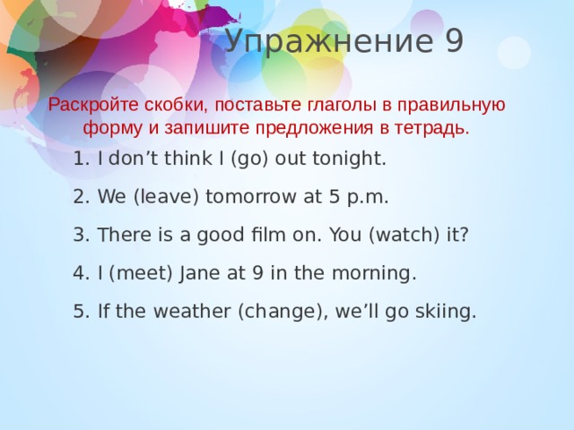 Упражнение 9 Раскройте скобки, поставьте глаголы в правильную форму и запишите предложения в тетрадь. 1. I don’t think I (go) out tonight. 2. We (leave) tomorrow at 5 p.m. 3. There is a good film on. You (watch) it? 4. I (meet) Jane at 9 in the morning. 5. If the weather (change), we’ll go skiing.  