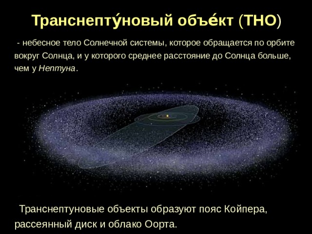 Транснепту́новый объе́кт ( ТНО )   - небесное тело Солнечной системы, которое обращается по орбите вокруг Солнца, и у которого среднее расстояние до Солнца больше, чем у Нептуна .  Транснептуновые объекты образуют пояс Койпера, рассеянный диск и облако Оорта. 