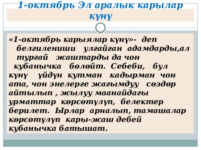 1-октябрь Эл аралык карылар күнү «1-октябрь карыялар күнү»-  деп    белгилениши   улгайган  адамдарды,ал    тургай   жаштарды да чон   кубанычка   бөлөйт.  Себеби,   бул   күнү    үйдүн  кутман   кадырман  чон ата, чон энелерге жагымдуу   сөздөр айтылып , жылуу маанайдагы урматтар  көрсөтүлүп,  белектер берилет.  Ырлар  арналып, тамашалар  көрсөтүлүп  кары-жаш дебей кубанычка батышат. 