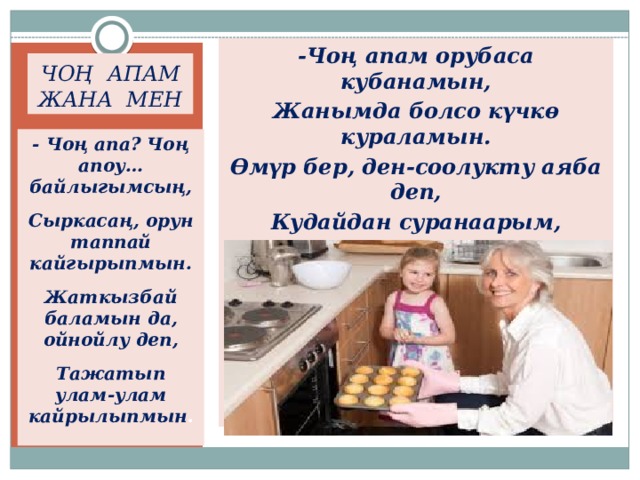 -Чоң апам орубаса кубанамын, Жанымда болсо күчкө кураламын. Өмүр бер, ден-соолукту аяба деп, Кудайдан суранаарым, сураганым. ЧОҢ АПАМ ЖАНА МЕН - Чоң апа? Чоң апоу… байлыгымсың, Сыркасаң, орун таппай кайгырыпмын. Жаткызбай баламын да, ойнойлу деп, Тажатып улам-улам кайрылыпмын .  
