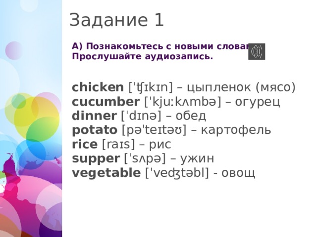 Задание 1 А) Познакомьтесь с новыми словами. Прослушайте аудиозапись. chicken [ˈʧɪkɪn] – цыпленок (мясо) cucumber [ˈkjuːkʌmbə] – огурец dinner [ˈdɪnə] – обед potato [pəˈteɪtəʊ] – картофель rice [raɪs] – рис supper [ˈsʌpə] – ужин vegetable [ˈveʤtəbl] - овощ 1 