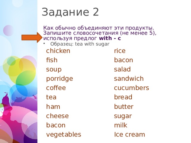 Задание 2 Как обычно объединяют эти продукты. Запишите словосочетания (не менее 5), используя предлог with - с Образец: tea with sugar chicken rice fish bacon soup salad porridge sandwich coffee cucumbers tea bread ham butter cheese sugar bacon milk vegetables Ice cream  
