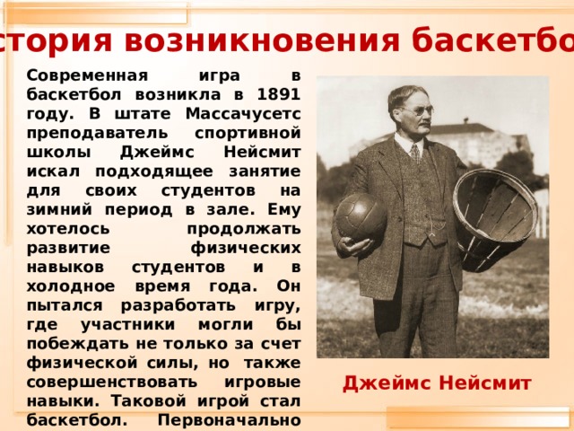 История возникновения баскетбола Современная игра в баскетбол возникла в 1891 году. В штате Массачусетс преподаватель спортивной школы Джеймс Нейсмит искал подходящее занятие для своих студентов на зимний период в зале. Ему хотелось продолжать развитие физических навыков студентов и в холодное время года. Он пытался разработать игру, где участники могли бы побеждать не только за счет физической силы, но  также совершенствовать игровые навыки. Таковой игрой стал баскетбол. Первоначально Д. Нейсмит опубликовал сборник баскетбольных правил из 13 пунктов.  Джеймс Нейсмит 