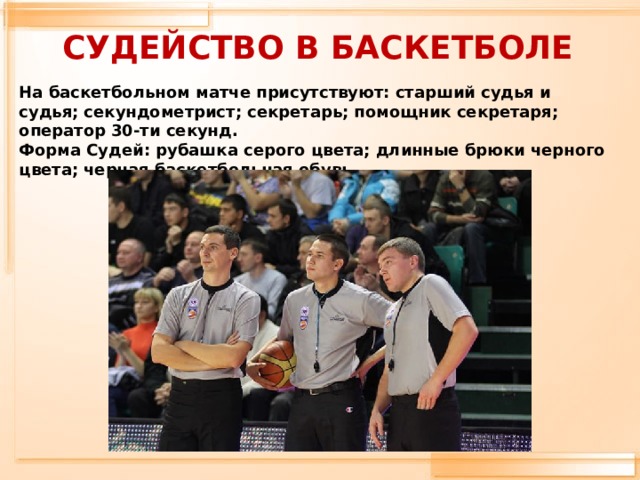 СУДЕЙСТВО В БАСКЕТБОЛЕ На баскетбольном матче присутствуют: старший судья и судья; секундометрист; секретарь; помощник секретаря; оператор 30-ти секунд.  Форма Судей: рубашка серого цвета; длинные брюки черного цвета; черная баскетбольная обувь.      
