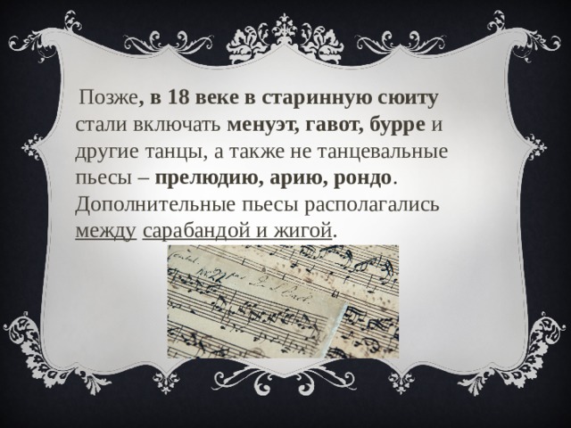 Позже , в 18 веке в старинную сюиту стали включать менуэт, гавот, бурре и другие танцы, а также не танцевальные пьесы – прелюдию, арию, рондо . Дополнительные пьесы располагались между  сарабандой и жигой . 