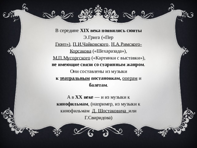 В середине XIX века появились сюиты Э.Грига («Пер Гюнт») ,  П.И.Чайковского ,  Н.А.Римского-Корсакова («Шехаразада»),   М.П.Мусоргского  («Картинки с выставки»),  не имеющие связи со старинным жанром . Они составлены из музыки к  театральным  постановкам,   операм  и балетам . А в XX веке  — и из музыки к кинофильмам , (например, из музыки к кинофильмам  Д. Шостаковича или Г.Свиридова ) 