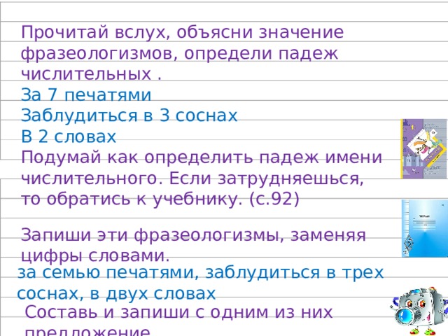 Прочитай вслух, объясни значение фразеологизмов, определи падеж числительных . За 7 печатями Заблудиться в 3 соснах В 2 словах Подумай как определить падеж имени числительного. Если затрудняешься, то обратись к учебнику. (с.92) Запиши эти фразеологизмы, заменяя цифры словами. за семью печатями, заблудиться в трех соснах, в двух словах Составь и запиши с одним из них предложение. 