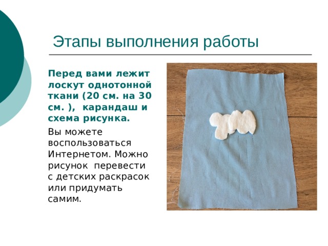   Перед вами лежит лоскут однотонной ткани (20 см. на 30 см. ), карандаш и схема рисунка.   Вы можете воспользоваться Интернетом. Можно рисунок перевести с детских раскрасок или придумать самим. 