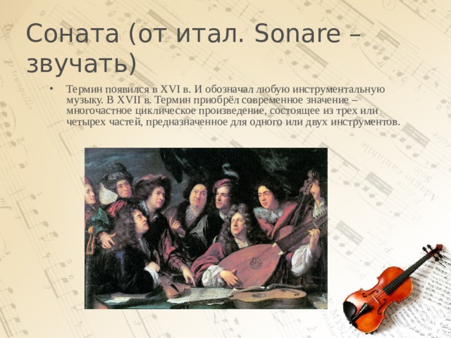 Соната (от итал. Sonare – звучать)   Термин появился в XVI в. И обозначал любую инструментальную музыку. В XVII в. Термин приобрёл современное значение – многочастное циклическое произведение, состоящее из трех или четырех частей, предназначенное для одного или двух инструментов.  