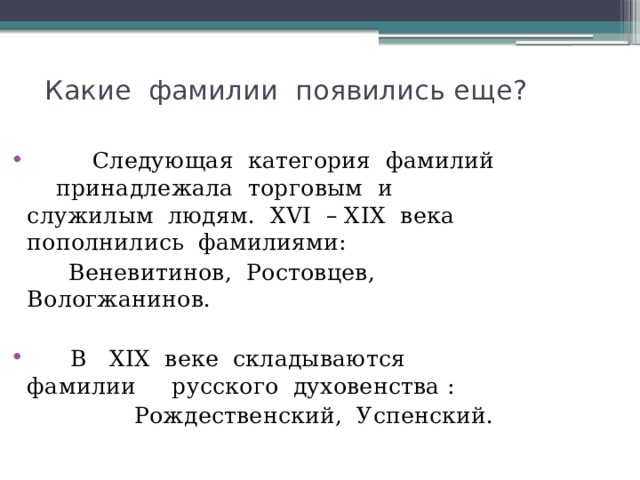  Какие фамилии появились еще?    Следующая категория фамилий принадлежала торговым и служилым людям. ХVI – ХIХ века пополнились фамилиями:  Веневитинов, Ростовцев, Вологжанинов.  В ХIХ веке складываются фамилии русского духовенства :  Рождественский, Успенский. 