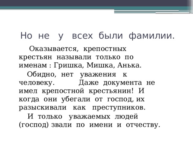  Но не у всех были фамилии.  Оказывается, крепостных крестьян называли только по именам : Гришка, Мишка, Анька.  Обидно, нет уважения к человеку. Даже документа не имел крепостной крестьянин! И когда они убегали от господ, их разыскивали как преступников.  И только уважаемых людей (господ) звали по имени и отчеству. 