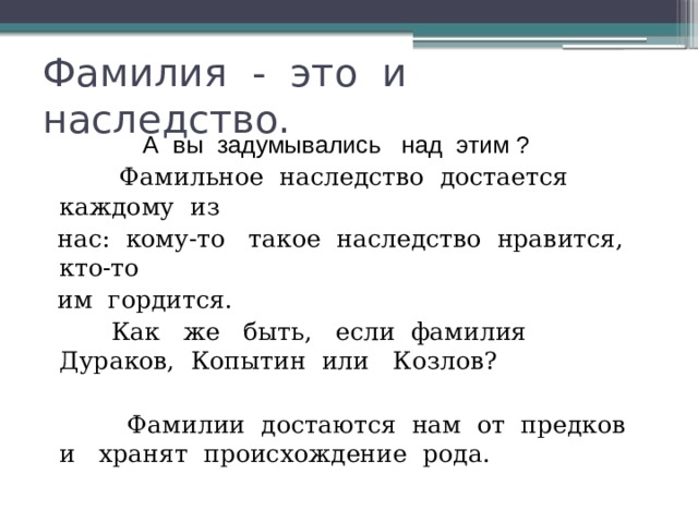 Фамилия - это и наследство.  А вы задумывались над этим ?  Фамильное наследство достается каждому из  нас: кому-то такое наследство нравится, кто-то  им гордится.   Как же быть, если фамилия Дураков, Копытин или Козлов?  Фамилии достаются нам от предков и хранят происхождение рода. 