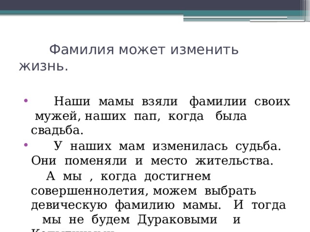  Фамилия может изменить жизнь.  Наши мамы взяли фамилии своих мужей, наших пап, когда была свадьба.  У наших мам изменилась судьба. Они поменяли и место жительства.   А мы , когда достигнем совершеннолетия, можем выбрать девическую фамилию мамы. И тогда мы не будем Дураковыми и Копытиными. 