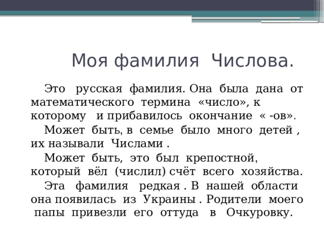  Моя фамилия Числова.  Это русская фамилия. Она была дана от математического термина «число», к которому  и прибавилось окончание « -ов» .   Может быть , в семье было много детей , их называли Числами .  Может быть, это был крепостной , который вёл (числил) счёт всего хозяйства.  Эта фамилия редкая . В нашей области она появилась из Украины . Родители моего папы привезли его оттуда в Очкуровку. 