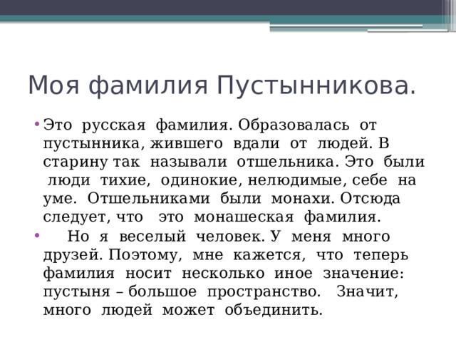 Моя фамилия Пустынникова. Это русская фамилия. Образовалась от пустынника, жившего вдали от людей. В старину так называли отшельника. Это были люди тихие, одинокие, нелюдимые, себе на уме. Отшельниками были монахи. Отсюда следует, что это монашеская фамилия.  Но я веселый человек. У меня много друзей. Поэтому, мне кажется, что теперь фамилия носит несколько иное значение: пустыня – большое пространство. Значит, много людей может объединить. 