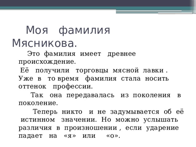  Моя фамилия Мясникова.   Это фамилия имеет древнее происхождение.  Её получили торговцы мясной лавки . Уже в то время фамилия стала носить оттенок профессии.  Так она передавалась из поколения в поколение.  Теперь никто и не задумывается об её истинном значении. Но можно услышать различия в произношении , если ударение падает на «я» или «о». 