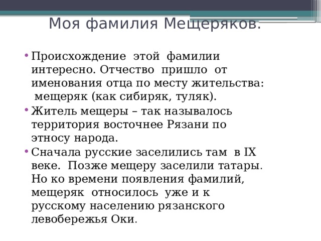  Моя фамилия Мещеряков. Происхождение этой фамилии интересно. Отчество пришло от именования отца по месту жительства: мещеряк (как сибиряк, туляк). Житель мещеры – так называлось территория восточнее Рязани по этносу народа. Сначала русские заселились там в IХ веке. Позже мещеру заселили татары . Но ко времени появления фамилий, мещеряк относилось уже и к русскому населению рязанского левобережья  Оки . 