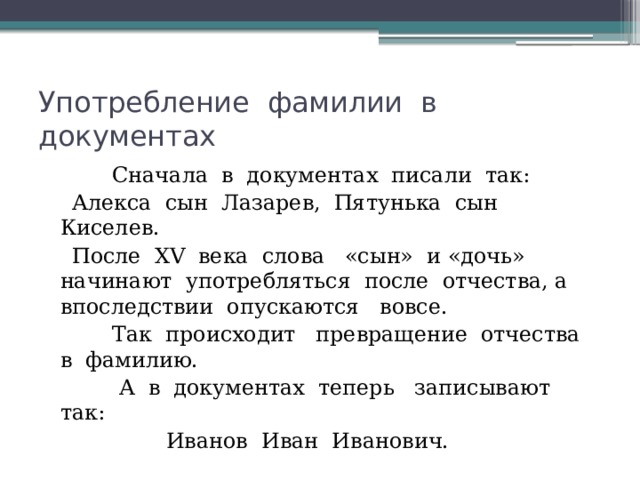 Употребление фамилии в документах  Сначала в документах писали так:  Алекса сын Лазарев, Пятунька сын Киселев.  После ХV века слова «сын» и «дочь» начинают употребляться после отчества, а впоследствии опускаются вовсе.  Так происходит превращение отчества в фамилию.  А в документах теперь записывают так:  Иванов Иван Иванович. 