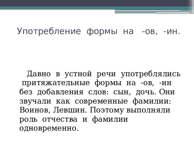  Употребление формы на -ов, -ин.  Давно в устной речи употреблялись притяжательные формы на -ов, -ин без добавления слов: сын, дочь. Они звучали как современные фамилии: Воинов, Левшин. Поэтому выполняли роль отчества и фамилии одновременно. 