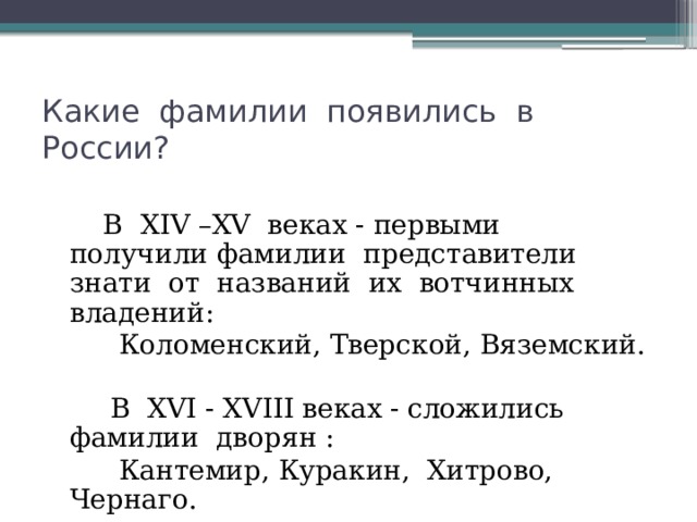 Какие фамилии появились в России?  В ХIV –ХV веках - первыми получили фамилии представители знати от названий их вотчинных владений:  Коломенский, Тверской, Вяземский.  В ХVI - ХVIII веках  - сложились фамилии дворян :  Кантемир, Куракин, Хитрово, Чернаго. 